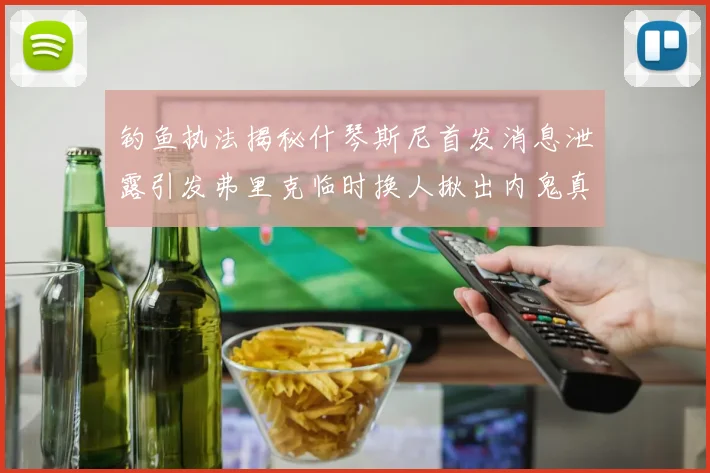 钓鱼执法揭秘什琴斯尼首发消息泄露引发弗里克临时换人揪出内鬼真相