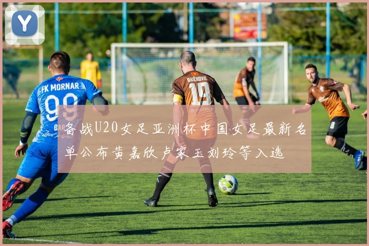 备战U20女足亚洲杯中国女足最新名单公布黄嘉欣卢家玉刘玲等入选