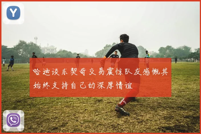 哈迪谈东契奇交易震惊队友感慨其始终支持自己的深厚情谊