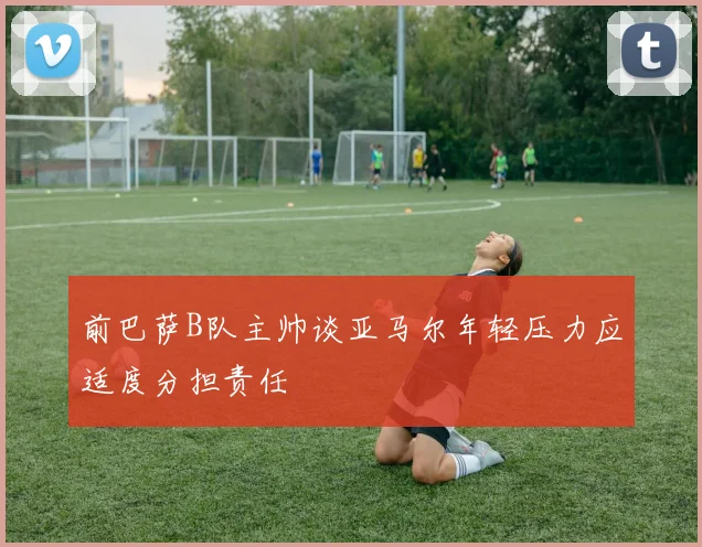 前巴萨B队主帅谈亚马尔年轻压力应适度分担责任