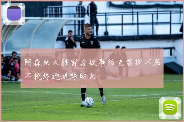 阿森纳大胜背后故事约克雷斯不屈不挠终迎进球时刻