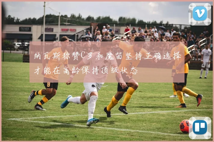 纳瓦斯称赞C罗和魔笛坚持正确选择才能在高龄保持顶级状态