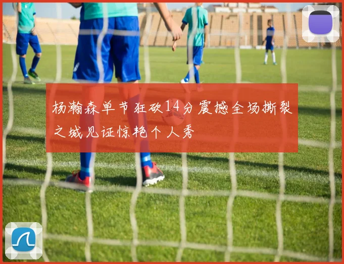 杨瀚森单节狂砍14分震撼全场撕裂之城见证惊艳个人秀