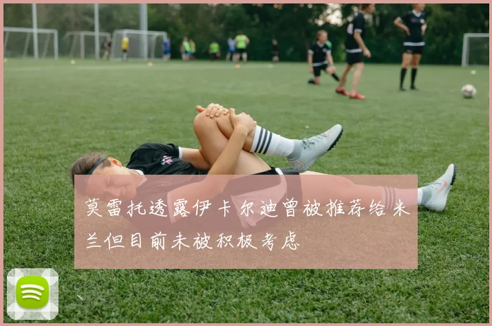 莫雷托透露伊卡尔迪曾被推荐给米兰但目前未被积极考虑