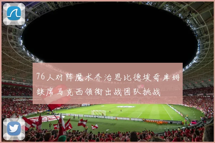 76人对阵魔术乔治恩比德埃奇库姆缺席马克西领衔出战团队挑战
