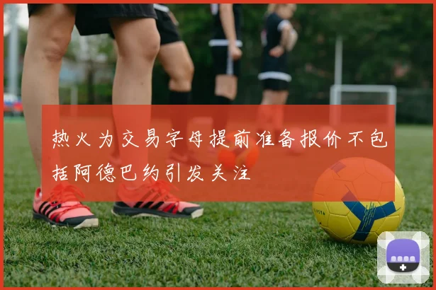 热火为交易字母提前准备报价不包括阿德巴约引发关注