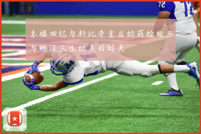 乐福回忆与科比夺金后的药检经历与畅谈人生的美好时光