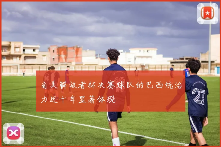 南美解放者杯决赛球队的巴西统治力近十年显著体现