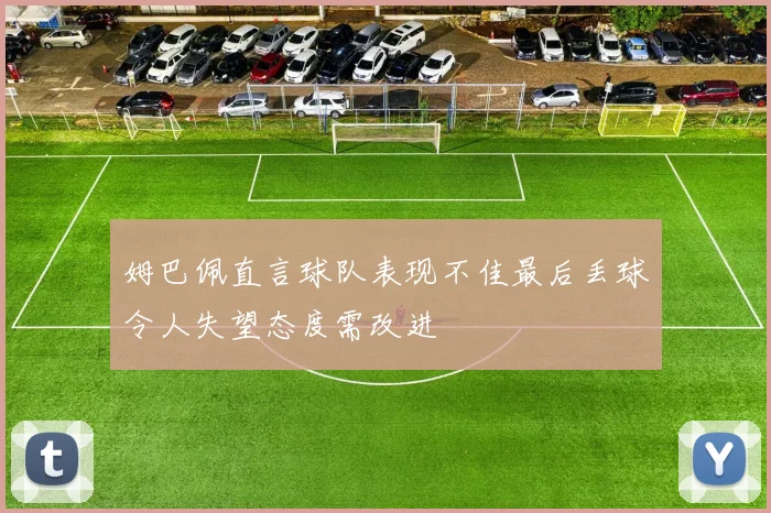 姆巴佩直言球队表现不佳最后丢球令人失望态度需改进