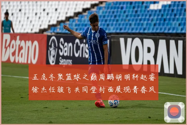 五虎齐聚篮球之巅周鹏胡明轩赵睿徐杰任骏飞共同登封面展现青春风采