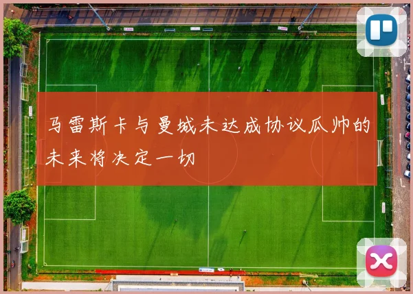 马雷斯卡与曼城未达成协议瓜帅的未来将决定一切
