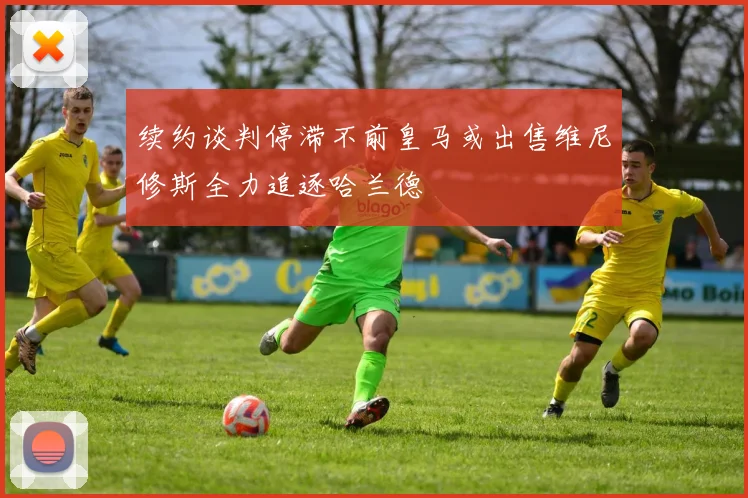 续约谈判停滞不前皇马或出售维尼修斯全力追逐哈兰德