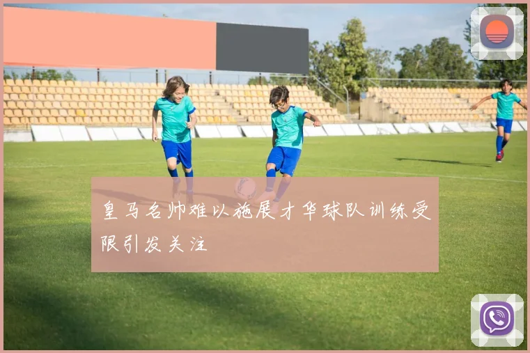 皇马名帅难以施展才华球队训练受限引发关注