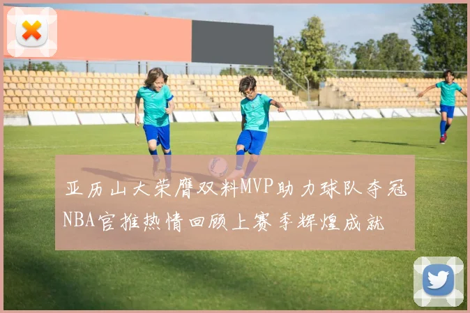 亚历山大荣膺双料MVP助力球队夺冠NBA官推热情回顾上赛季辉煌成就