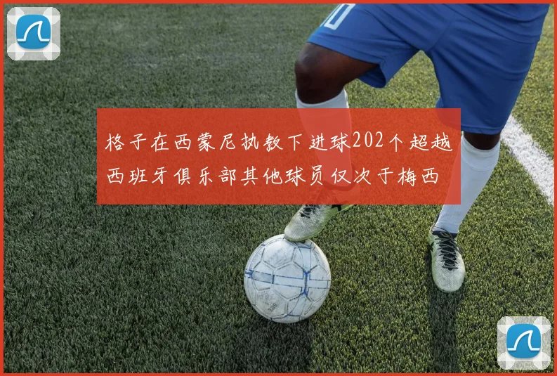 格子在西蒙尼执教下进球202个超越西班牙俱乐部其他球员仅次于梅西