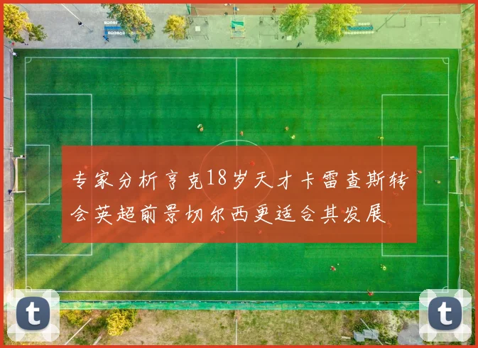 专家分析亨克18岁天才卡雷查斯转会英超前景切尔西更适合其发展