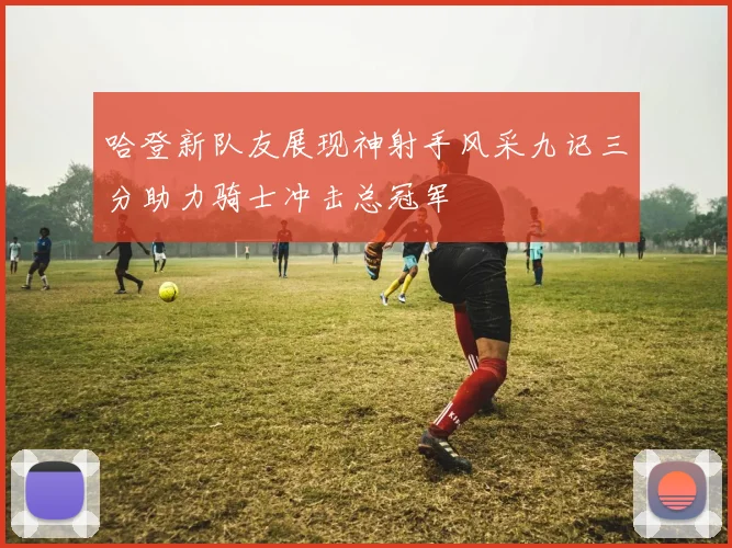 哈登新队友展现神射手风采九记三分助力骑士冲击总冠军