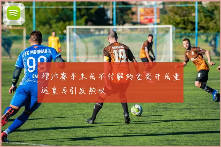 穆帅赛季末或不付解约金离开或重返皇马引发热议