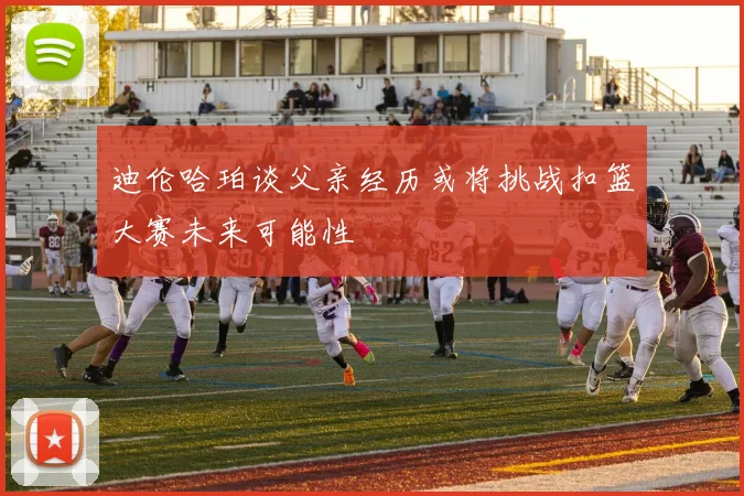 迪伦哈珀谈父亲经历或将挑战扣篮大赛未来可能性