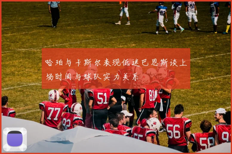 哈珀与卡斯尔表现低迷巴恩斯谈上场时间与球队实力关系