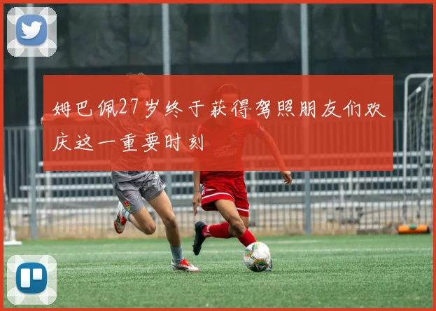 姆巴佩27岁终于获得驾照朋友们欢庆这一重要时刻
