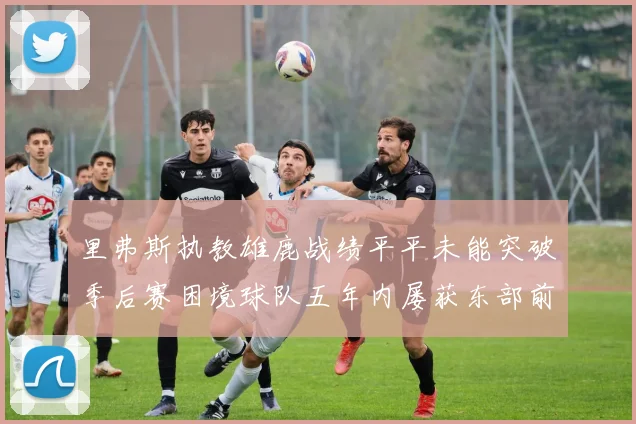 里弗斯执教雄鹿战绩平平未能突破季后赛困境球队五年内屡获东部前三