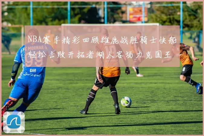 NBA赛季精彩回顾雄鹿战胜骑士快船轻松击败开拓者湖人客场力克国王