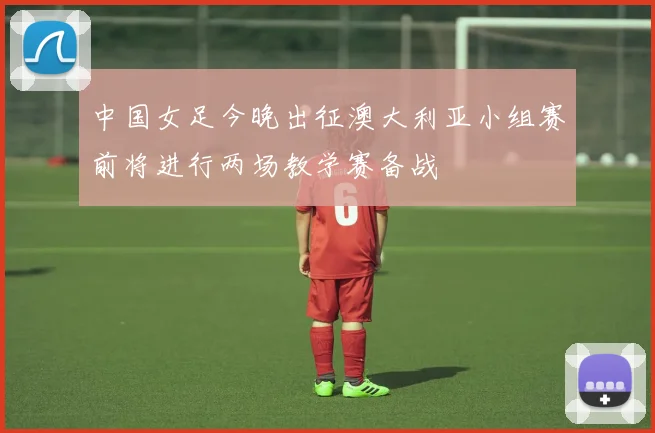 中国女足今晚出征澳大利亚小组赛前将进行两场教学赛备战